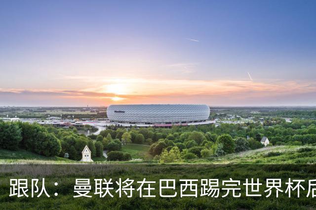 跟队：曼联将在巴西踢完世界杯后官宣埃德松 他将缺席前2场热身赛